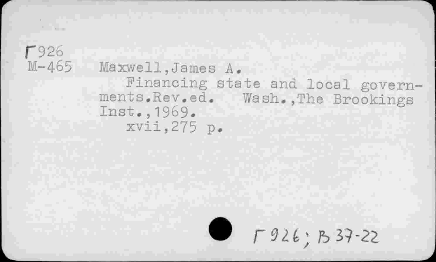 ﻿r926
M-465 Maxwell,James A.
Financing state and local governments. Rev.ed.	Wash.,The Brookings
Inst.,1969.
xvii,275 p.